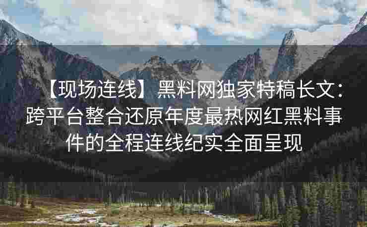 【现场连线】黑料网独家特稿长文：跨平台整合还原年度最热网红黑料事件的全程连线纪实全面呈现