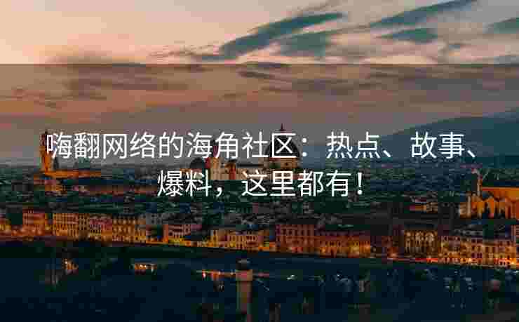 嗨翻网络的海角社区：热点、故事、爆料，这里都有！