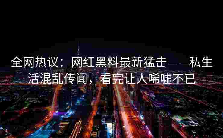 全网热议：网红黑料最新猛击——私生活混乱传闻，看完让人唏嘘不已