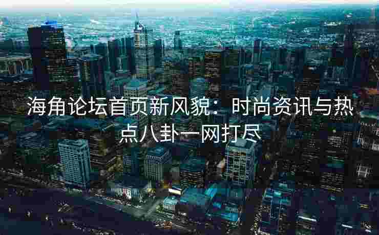 海角论坛首页新风貌：时尚资讯与热点八卦一网打尽