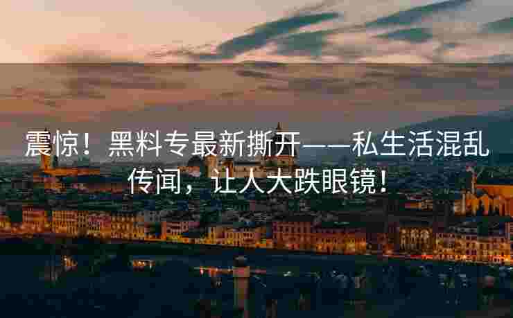 震惊！黑料专最新撕开——私生活混乱传闻，让人大跌眼镜！