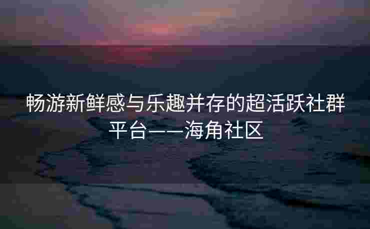 畅游新鲜感与乐趣并存的超活跃社群平台——海角社区
