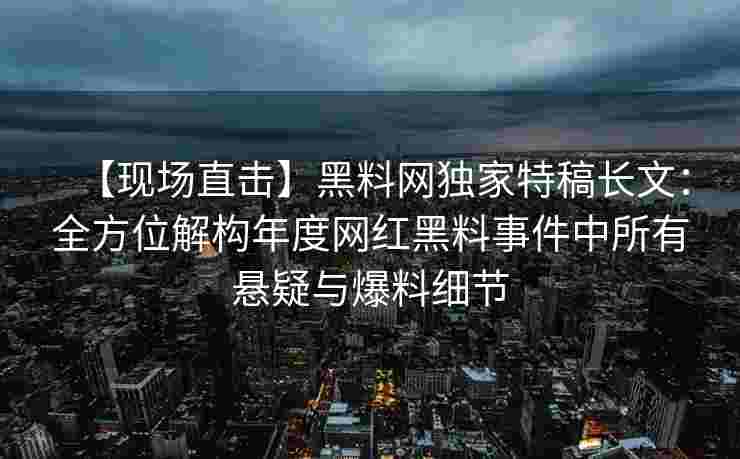 【现场直击】黑料网独家特稿长文：全方位解构年度网红黑料事件中所有悬疑与爆料细节