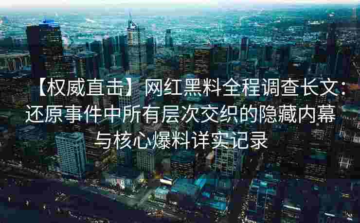 【权威直击】网红黑料全程调查长文：还原事件中所有层次交织的隐藏内幕与核心爆料详实记录