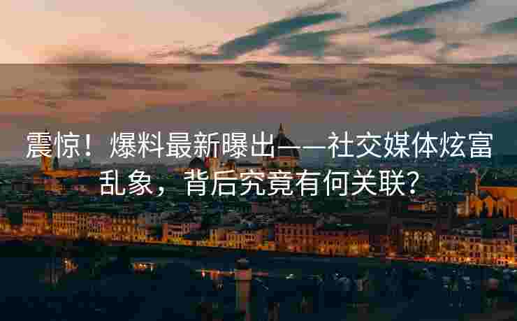 震惊！爆料最新曝出——社交媒体炫富乱象，背后究竟有何关联？