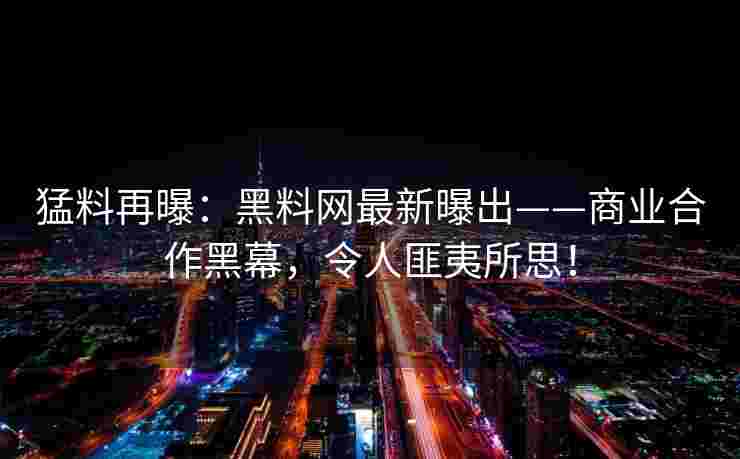猛料再曝：黑料网最新曝出——商业合作黑幕，令人匪夷所思！