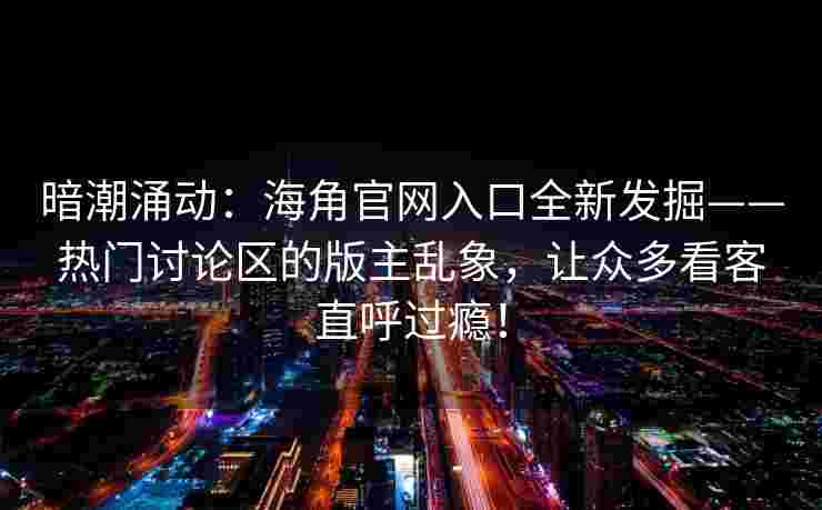 暗潮涌动：海角官网入口全新发掘——热门讨论区的版主乱象，让众多看客直呼过瘾！